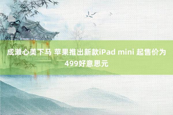 成濑心美下马 苹果推出新款iPad mini 起售价为499好意思元