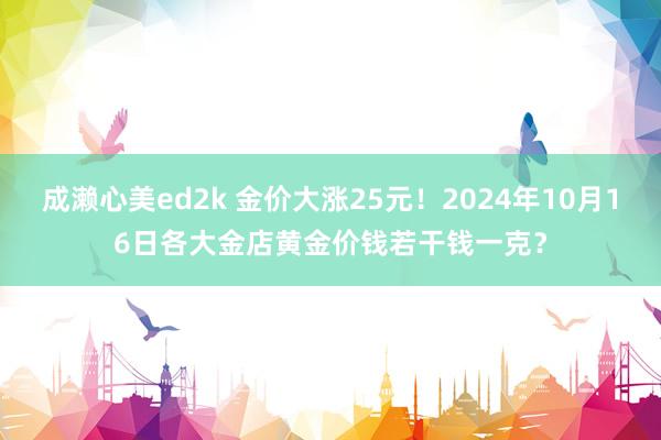 成濑心美ed2k 金价大涨25元！2024年10月16日各大金店黄金价钱若干钱一克？