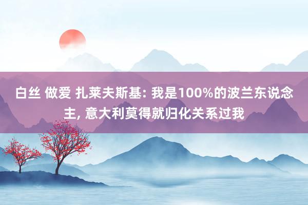 白丝 做爱 扎莱夫斯基: 我是100%的波兰东说念主， 意大利莫得就归化关系过我