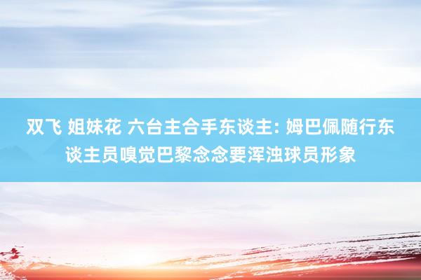 双飞 姐妹花 六台主合手东谈主: 姆巴佩随行东谈主员嗅觉巴黎念念要浑浊球员形象