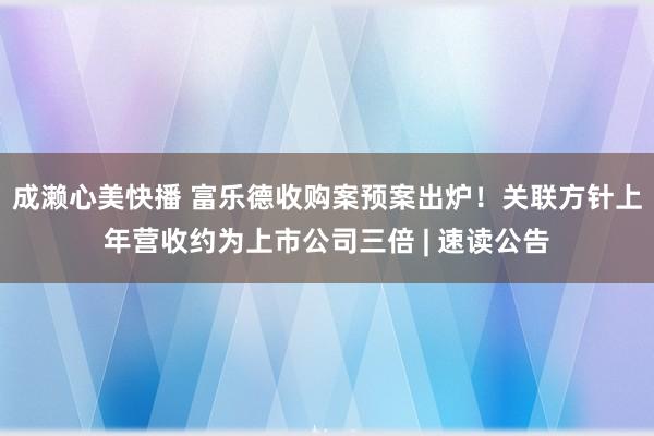 成濑心美快播 富乐德收购案预案出炉！关联方针上年营收约为上市公司三倍 | 速读公告