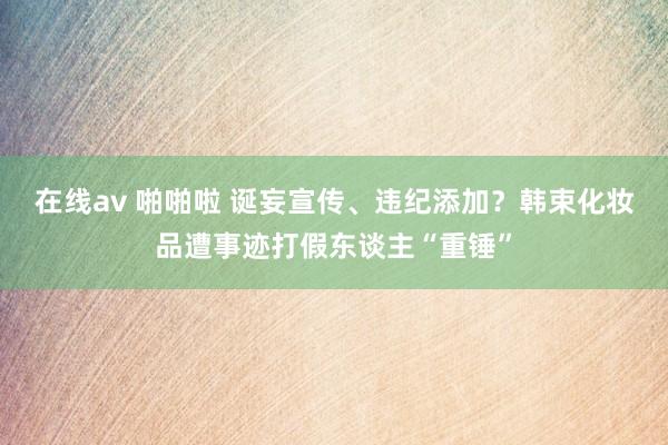 在线av 啪啪啦 诞妄宣传、违纪添加？韩束化妆品遭事迹打假东谈主“重锤”