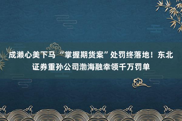 成濑心美下马 “掌握期货案”处罚终落地！东北证券重孙公司渤海融幸领千万罚单