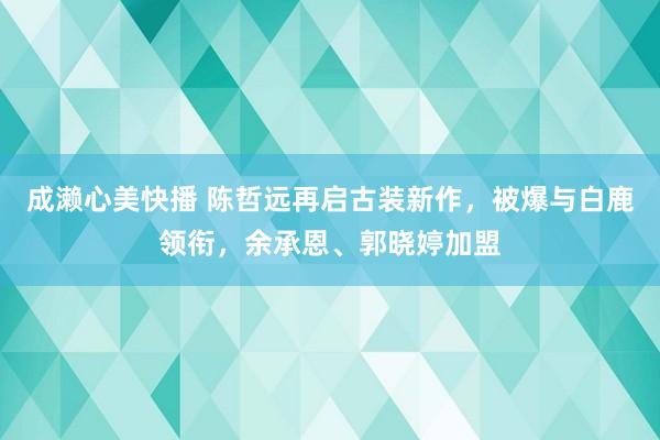 成濑心美快播 陈哲远再启古装新作，被爆与白鹿领衔，余承恩、郭晓婷加盟