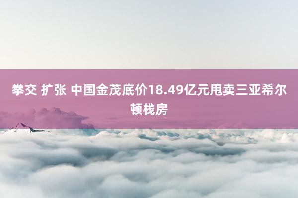 拳交 扩张 中国金茂底价18.49亿元甩卖三亚希尔顿栈房