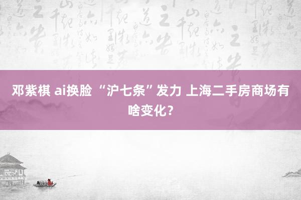 邓紫棋 ai换脸 “沪七条”发力 上海二手房商场有啥变化？