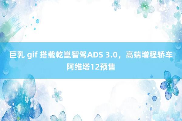 巨乳 gif 搭载乾崑智驾ADS 3.0，高端增程轿车阿维塔12预售