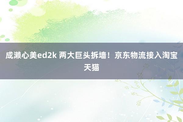 成濑心美ed2k 两大巨头拆墙！京东物流接入淘宝天猫