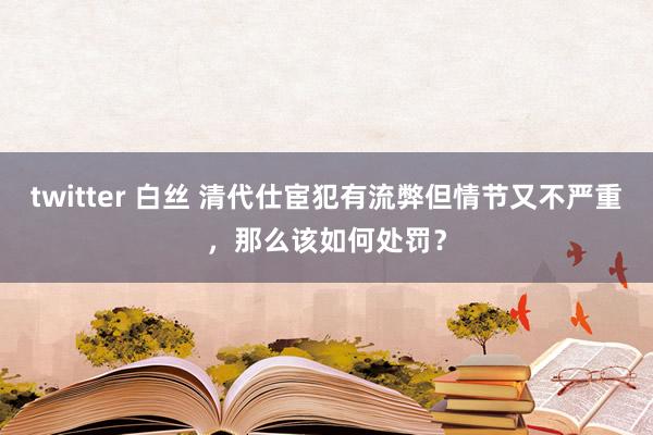 twitter 白丝 清代仕宦犯有流弊但情节又不严重，那么该如何处罚？