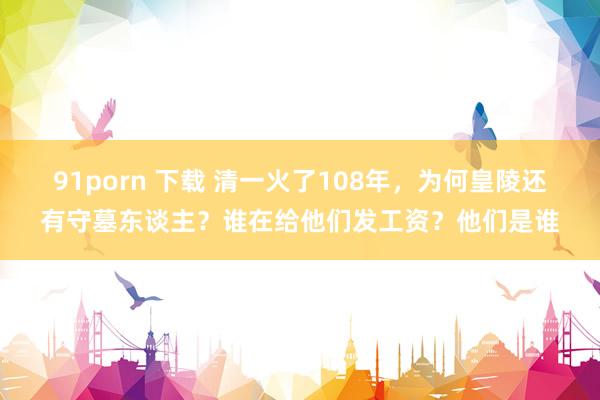 91porn 下载 清一火了108年，为何皇陵还有守墓东谈主？谁在给他们发工资？他们是谁