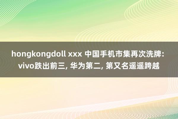 hongkongdoll xxx 中国手机市集再次洗牌: vivo跌出前三， 华为第二， 第又名遥遥跨越