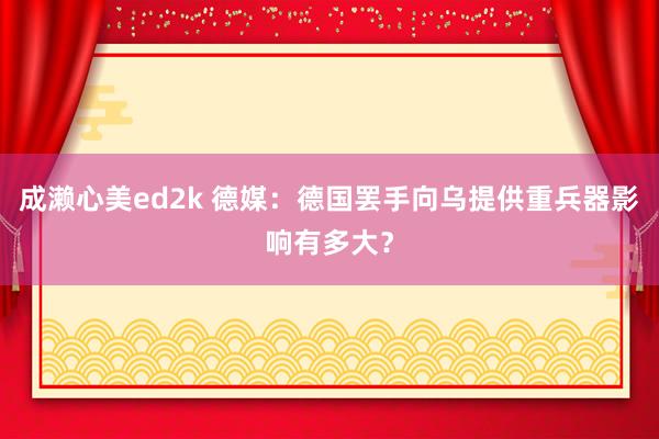 成濑心美ed2k 德媒：德国罢手向乌提供重兵器影响有多大？