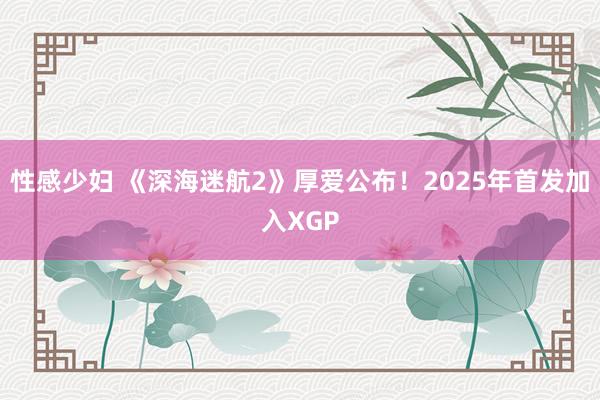 性感少妇 《深海迷航2》厚爱公布！2025年首发加入XGP