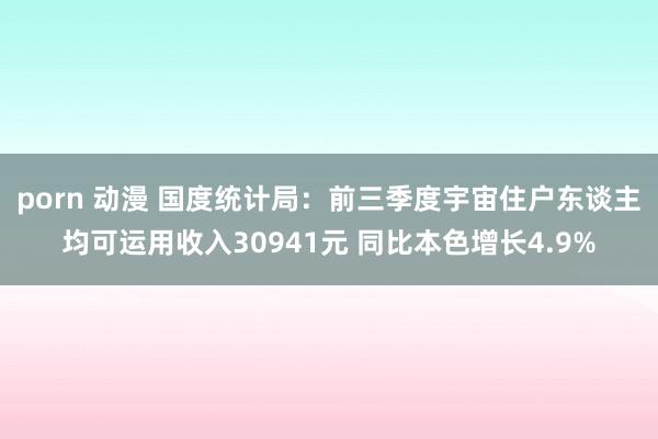 porn 动漫 国度统计局：前三季度宇宙住户东谈主均可运用收入30941元 同比本色增长4.9%