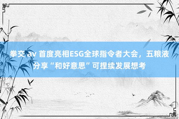 拳交 av 首度亮相ESG全球指令者大会，五粮液分享“和好意思”可捏续发展想考