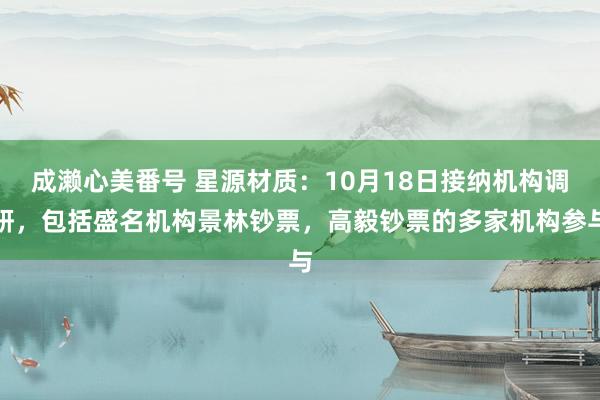 成濑心美番号 星源材质：10月18日接纳机构调研，包括盛名机构景林钞票，高毅钞票的多家机构参与