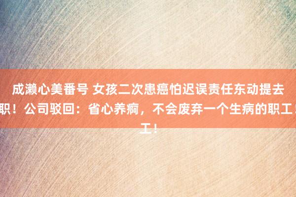 成濑心美番号 女孩二次患癌怕迟误责任东动提去职！公司驳回：省心养痾，不会废弃一个生病的职工！