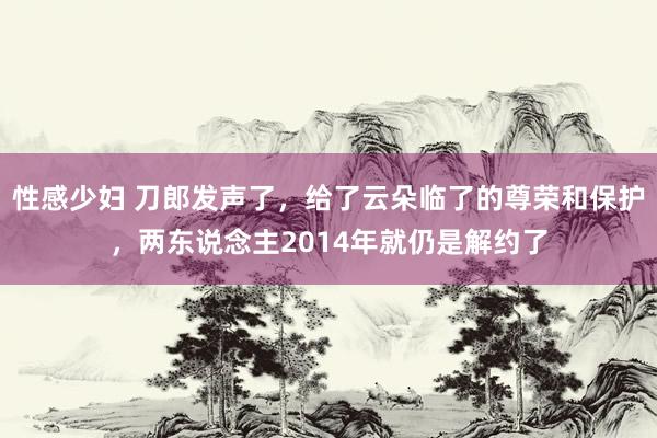 性感少妇 刀郎发声了，给了云朵临了的尊荣和保护，两东说念主2014年就仍是解约了