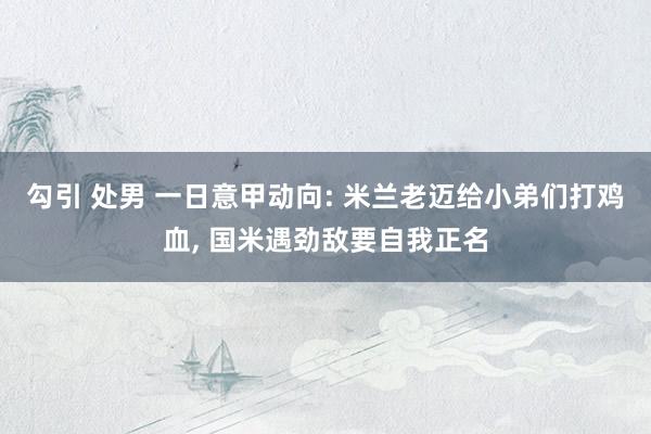 勾引 处男 一日意甲动向: 米兰老迈给小弟们打鸡血， 国米遇劲敌要自我正名