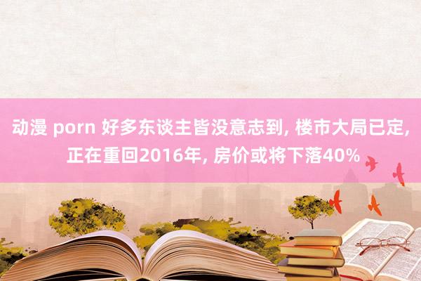 动漫 porn 好多东谈主皆没意志到， 楼市大局已定， 正在重回2016年， 房价或将下落40%