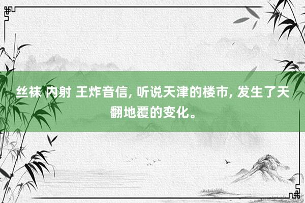 丝袜 内射 王炸音信， 听说天津的楼市， 发生了天翻地覆的变化。