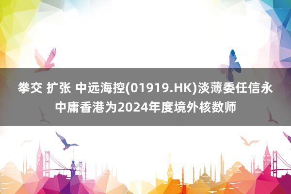 拳交 扩张 中远海控(01919.HK)淡薄委任信永中庸香港为2024年度境外核数师