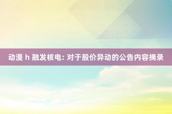 动漫 h 融发核电: 对于股价异动的公告内容摘录