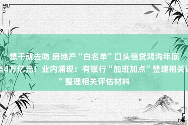 想干就去吻 房地产“白名单”口头信贷鸿沟年底前将增至4万亿元！业内涌现：有银行“加班加点”整理相关评估材料