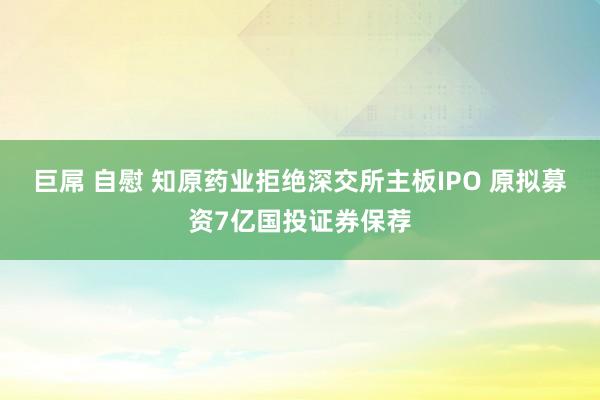 巨屌 自慰 知原药业拒绝深交所主板IPO 原拟募资7亿国投证券保荐