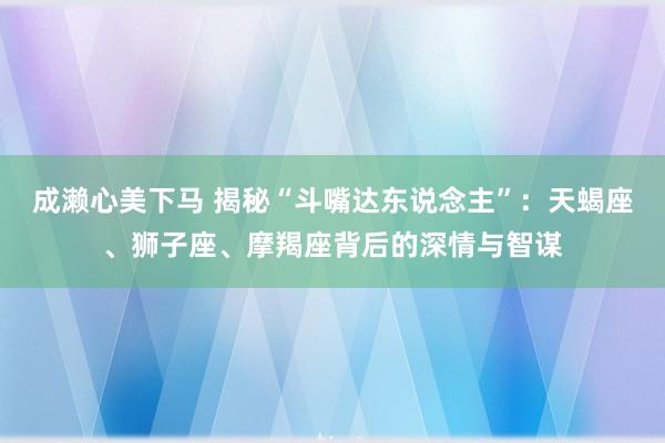 成濑心美下马 揭秘“斗嘴达东说念主”：天蝎座、狮子座、摩羯座背后的深情与智谋