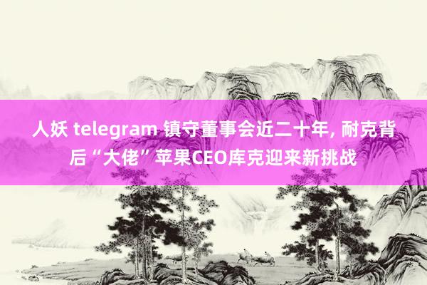 人妖 telegram 镇守董事会近二十年， 耐克背后“大佬”苹果CEO库克迎来新挑战