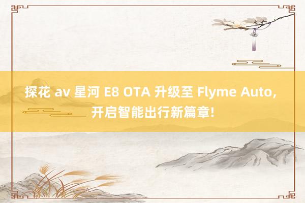 探花 av 星河 E8 OTA 升级至 Flyme Auto， 开启智能出行新篇章!