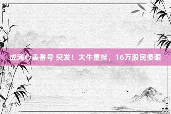 成濑心美番号 突发！大牛重挫，16万股民傻眼