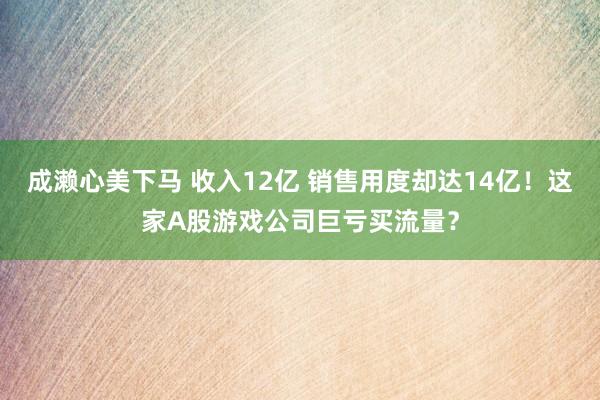 成濑心美下马 收入12亿 销售用度却达14亿！这家A股游戏公司巨亏买流量？