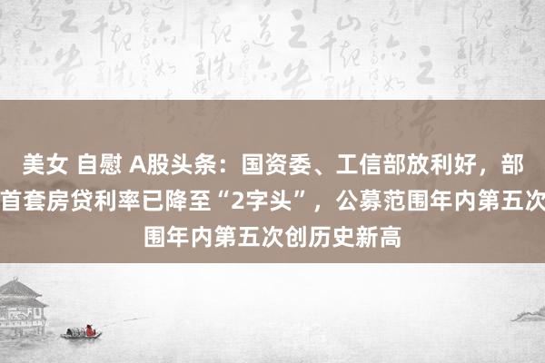 美女 自慰 A股头条：国资委、工信部放利好，部分地区新增首套房贷利率已降至“2字头”，公募范围年内第五次创历史新高