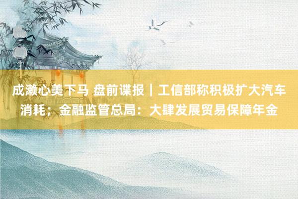 成濑心美下马 盘前谍报｜工信部称积极扩大汽车消耗；金融监管总局：大肆发展贸易保障年金