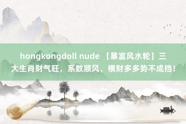 hongkongdoll nude 【暴富风水轮】三大生肖财气旺，系数顺风，横财多多势不成挡！