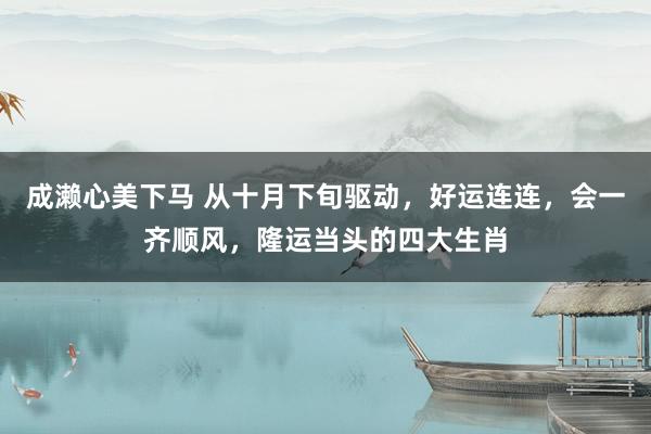 成濑心美下马 从十月下旬驱动，好运连连，会一齐顺风，隆运当头的四大生肖