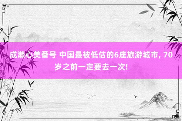 成濑心美番号 中国最被低估的6座旅游城市， 70岁之前一定要去一次!