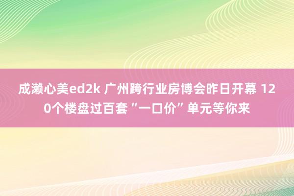 成濑心美ed2k 广州跨行业房博会昨日开幕 120个楼盘过百套“一口价”单元等你来