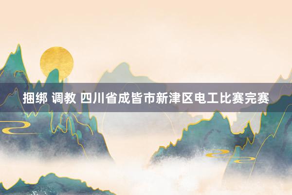 捆绑 调教 四川省成皆市新津区电工比赛完赛