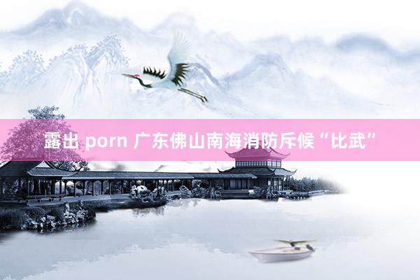 露出 porn 广东佛山南海消防斥候“比武”