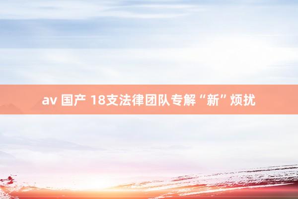 av 国产 18支法律团队专解“新”烦扰