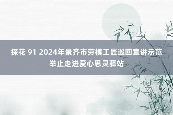 探花 91 2024年景齐市劳模工匠巡回宣讲示范举止走进爱心思灵驿站