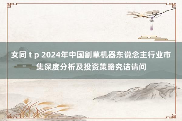 女同 t p 2024年中国割草机器东说念主行业市集深度分析及投资策略究诘请问