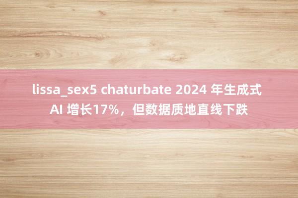 lissa_sex5 chaturbate 2024 年生成式 AI 增长17%，但数据质地直线下跌