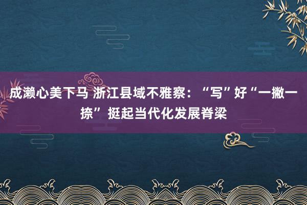 成濑心美下马 浙江县域不雅察：“写”好“一撇一捺” 挺起当代化发展脊梁