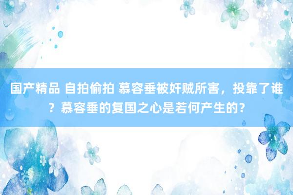 国产精品 自拍偷拍 慕容垂被奸贼所害，投靠了谁？慕容垂的复国之心是若何产生的？