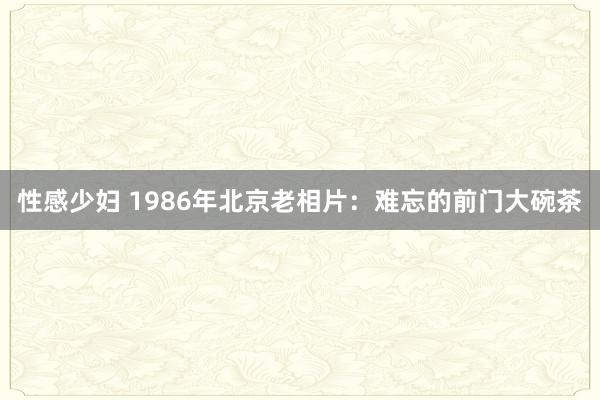 性感少妇 1986年北京老相片：难忘的前门大碗茶