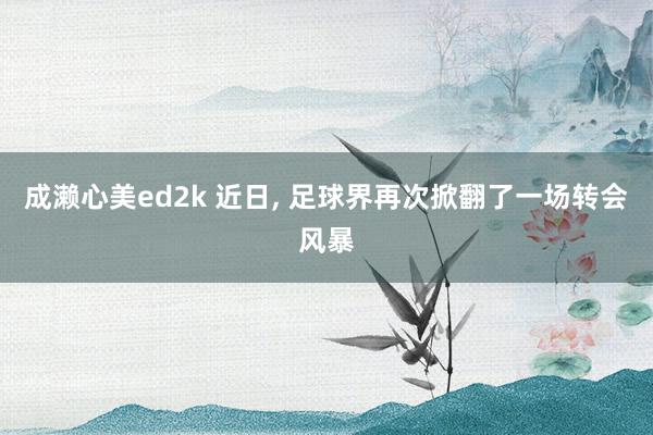 成濑心美ed2k 近日， 足球界再次掀翻了一场转会风暴